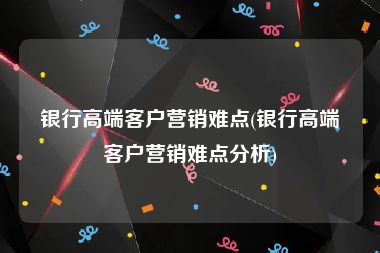 银行高端客户营销难点(银行高端客户营销难点分析)