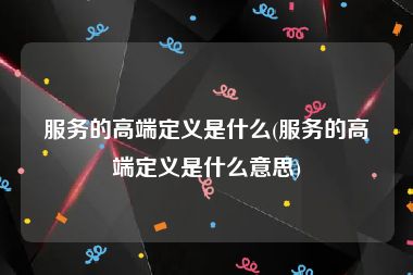 服务的高端定义是什么(服务的高端定义是什么意思)