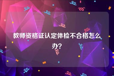 教师资格证认定体检不合格怎么办？