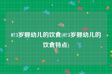 0?3岁婴幼儿的饮食(0?3岁婴幼儿的饮食特点)