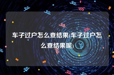 车子过户怎么查结果(车子过户怎么查结果呢)