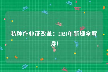 特种作业证改革：2024年新规全解读！