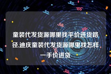 童装代发货源哪里找平价进货路径,迪庆童装代发货源哪里找怎样一手价进货