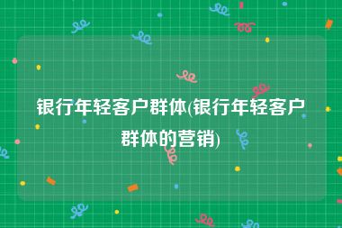 银行年轻客户群体(银行年轻客户群体的营销)