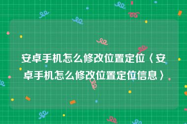 安卓手机怎么修改位置定位〈安卓手机怎么修改位置定位信息〉