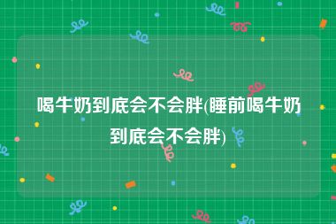 喝牛奶到底会不会胖(睡前喝牛奶到底会不会胖)