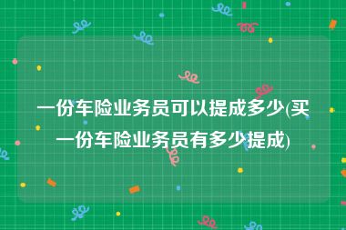 一份车险业务员可以提成多少(买一份车险业务员有多少提成)