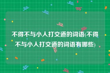 不得不与小人打交道的词语(不得不与小人打交道的词语有哪些)