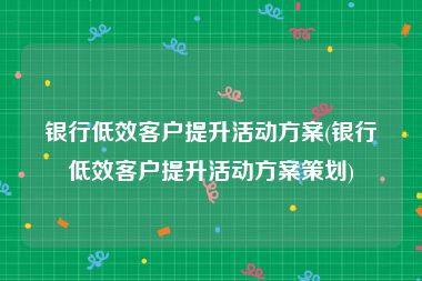 银行低效客户提升活动方案(银行低效客户提升活动方案策划)