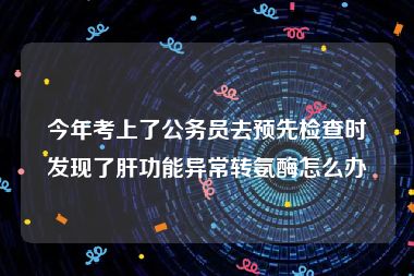 今年考上了公务员去预先检查时发现了肝功能异常转氨酶怎么办