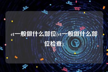 ct一般做什么部位(ct一般做什么部位检查)