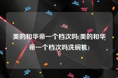 美的和华帝一个档次吗(美的和华帝一个档次吗洗碗机)