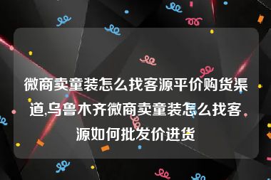 微商卖童装怎么找客源平价购货渠道,乌鲁木齐微商卖童装怎么找客源如何批发价进货