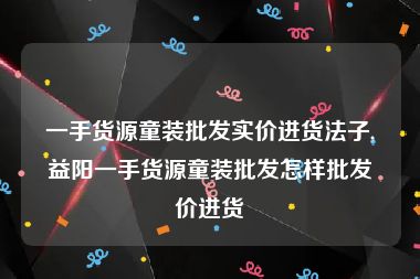 一手货源童装批发实价进货法子,益阳一手货源童装批发怎样批发价进货