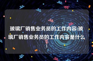 玻璃厂销售业务员的工作内容(玻璃厂销售业务员的工作内容是什么)