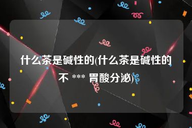 什么茶是碱性的(什么茶是碱性的不 *** 胃酸分泌)