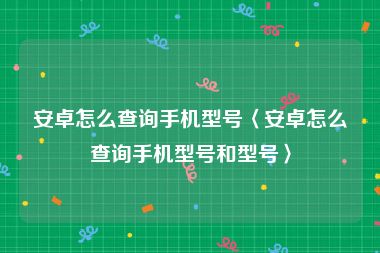 安卓怎么查询手机型号〈安卓怎么查询手机型号和型号〉