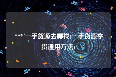  *** 一手货源去哪找(一手货源拿货通用方法)