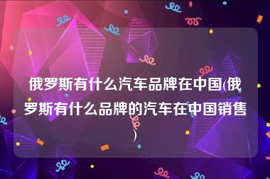 俄罗斯有什么汽车品牌在中国(俄罗斯有什么品牌的汽车在中国销售)