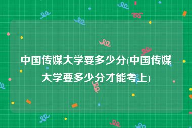 中国传媒大学要多少分(中国传媒大学要多少分才能考上)