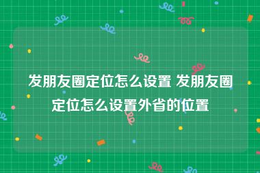 发朋友圈定位怎么设置 发朋友圈定位怎么设置外省的位置