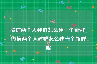 微信两个人建群怎么建一个新群 微信两个人建群怎么建一个新群呢