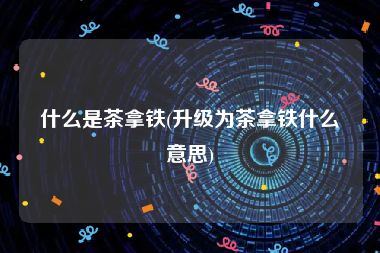 什么是茶拿铁(升级为茶拿铁什么意思)