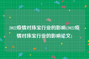 2022疫情对珠宝行业的影响(2022疫情对珠宝行业的影响论文)