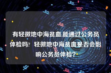 有轻微地中海贫血,能通过公务员体检吗?  轻微地中海贫血是否会影响公务员体检？