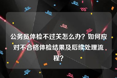 公务员体检不过关怎么办？如何应对不合格体检结果及后续处理流程？