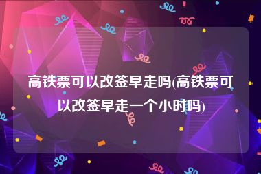 高铁票可以改签早走吗(高铁票可以改签早走一个小时吗)