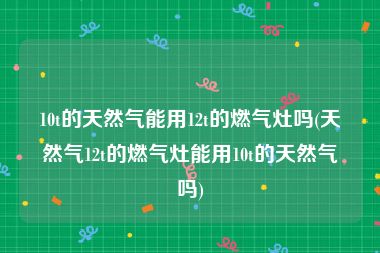 10t的天然气能用12t的燃气灶吗(天然气12t的燃气灶能用10t的天然气吗)