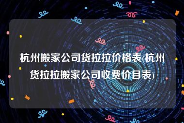 杭州搬家公司货拉拉价格表(杭州货拉拉搬家公司收费价目表)