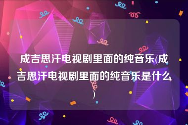 成吉思汗电视剧里面的纯音乐(成吉思汗电视剧里面的纯音乐是什么)