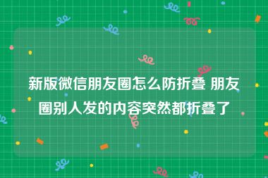 新版微信朋友圈怎么防折叠 朋友圈别人发的内容突然都折叠了