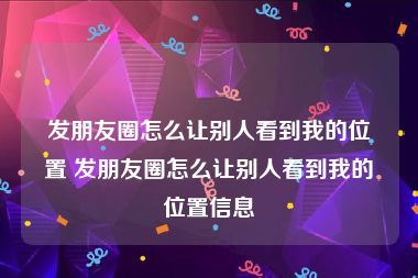 发朋友圈怎么让别人看到我的位置 发朋友圈怎么让别人看到我的位置信息