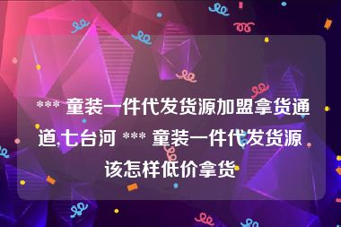  *** 童装一件代发货源加盟拿货通道,七台河 *** 童装一件代发货源该怎样低价拿货