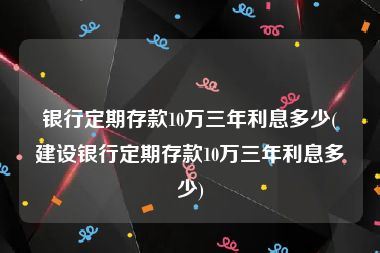 银行定期存款10万三年利息多少(建设银行定期存款10万三年利息多少)