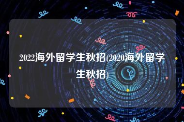 2022海外留学生秋招(2020海外留学生秋招)