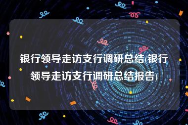 银行领导走访支行调研总结(银行领导走访支行调研总结报告)