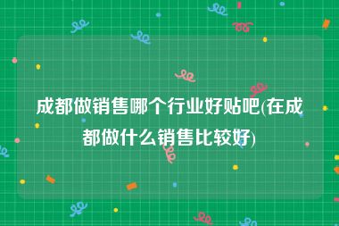 成都做销售哪个行业好贴吧(在成都做什么销售比较好)