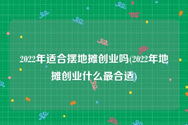 2022年适合摆地摊创业吗(2022年地摊创业什么最合适)