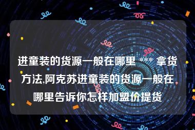 进童装的货源一般在哪里 *** 拿货方法,阿克苏进童装的货源一般在哪里告诉你怎样加盟价提货