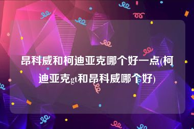 昂科威和柯迪亚克哪个好一点(柯迪亚克gt和昂科威哪个好)