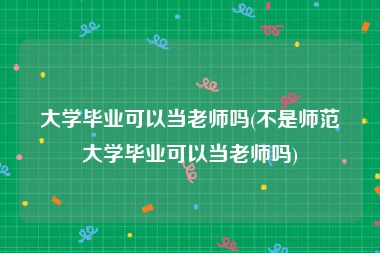 大学毕业可以当老师吗(不是师范大学毕业可以当老师吗)