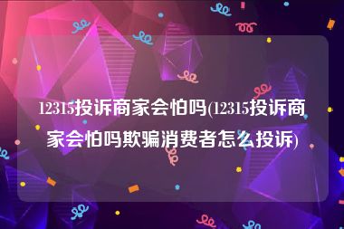 12315投诉商家会怕吗(12315投诉商家会怕吗欺骗消费者怎么投诉)