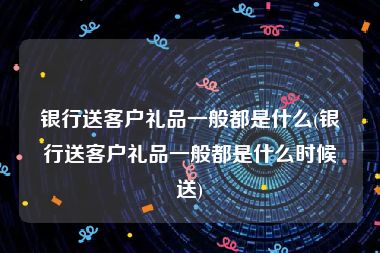 银行送客户礼品一般都是什么(银行送客户礼品一般都是什么时候送)