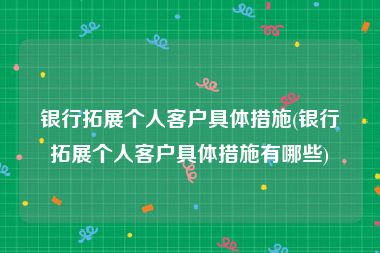 银行拓展个人客户具体措施(银行拓展个人客户具体措施有哪些)