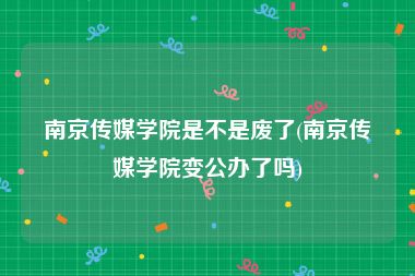 南京传媒学院是不是废了(南京传媒学院变公办了吗)