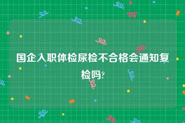 国企入职体检尿检不合格会通知复检吗?